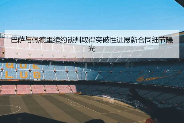 巴萨与佩德里续约谈判取得突破性进展新合同细节曝光